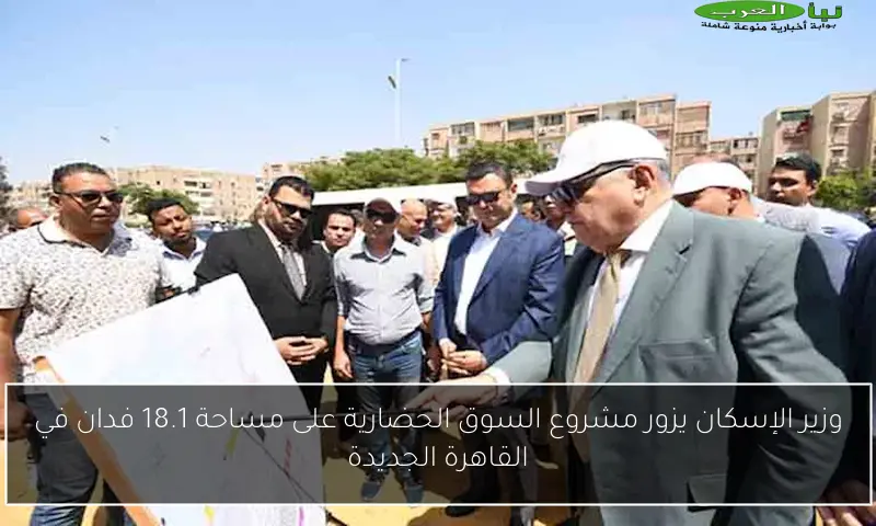 وزير الإسكان يزور مشروع السوق الحضارية على مساحة 18.1 فدان في القاهرة الجديدة