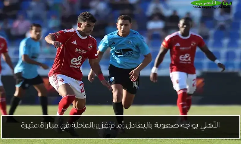 الأهلي يواجه صعوبة بالتعادل أمام غزل المحلة في مباراة مثيرة