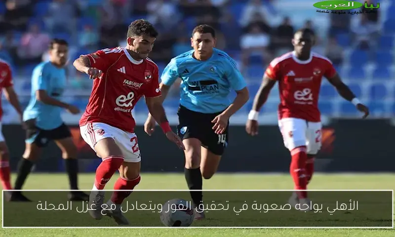 الأهلي يواجه صعوبة في تحقيق الفوز ويتعادل مع غزل المحلة