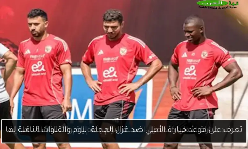 تعرف على موعد مباراة الأهلي ضد غزل المحلة اليوم والقنوات الناقلة لها