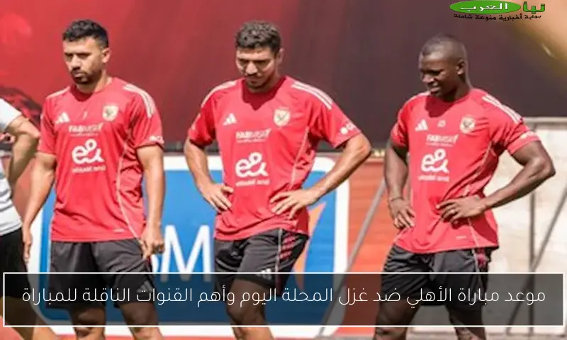 موعد مباراة الأهلي ضد غزل المحلة اليوم وأهم القنوات الناقلة للمباراة