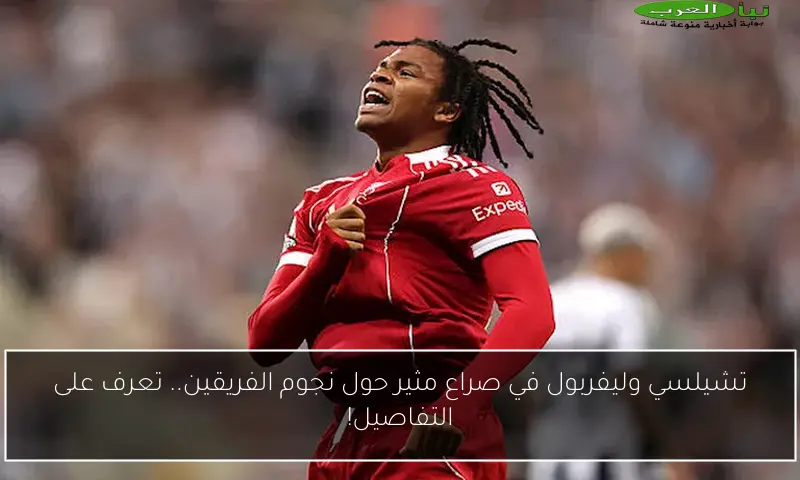 تشيلسي وليفربول في صراع مثير حول نجوم الفريقين.. تعرف على التفاصيل!
