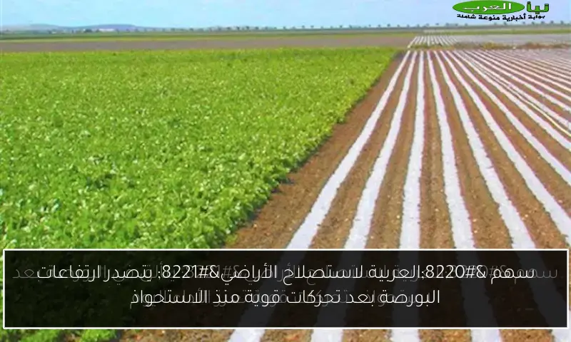 سهم “العربية لاستصلاح الأراضي” يتصدر ارتفاعات البورصة بعد تحركات قوية منذ الاستحواذ