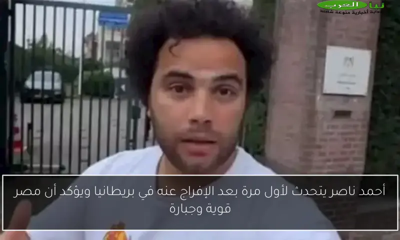 أحمد ناصر يتحدث لأول مرة بعد الإفراج عنه في بريطانيا ويؤكد أن مصر قوية وجبارة