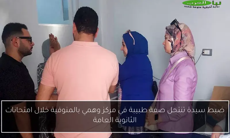 ضبط سيدة تنتحل صفة طبيبة في مركز وهمي بالمنوفية خلال امتحانات الثانوية العامة