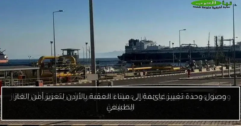وصول وحدة تغييز عائمة إلى ميناء العقبة بالأردن لتعزيز أمن الغاز الطبيعي