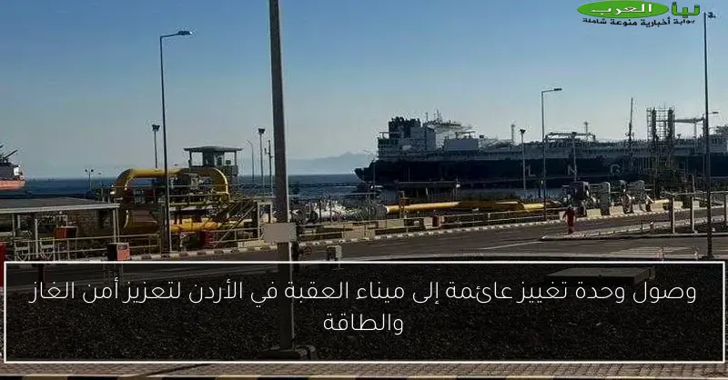 وصول وحدة تغييز عائمة إلى ميناء العقبة في الأردن لتعزيز أمن الغاز والطاقة