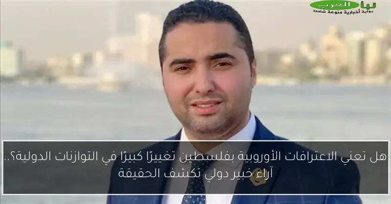 هل تعني الاعترافات الأوروبية بفلسطين تغييرًا كبيرًا في التوازنات الدولية؟.. آراء خبير دولي تكشف الحقيقة