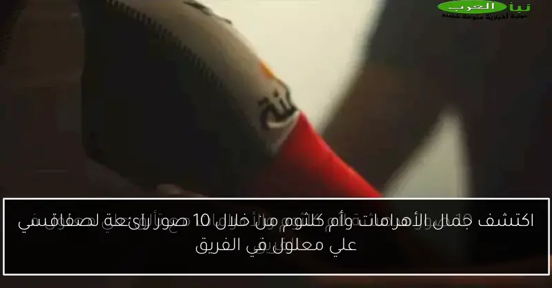 اكتشف جمال الأهرامات وأم كلثوم من خلال 10 صور رائعة لصفاقسي علي معلول في الفريق