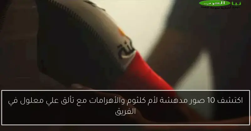 اكتشف 10 صور مدهشة لأم كلثوم والأهرامات مع تألق علي معلول في الفريق
