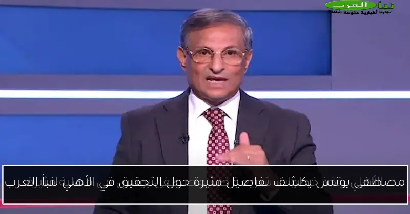 مصطفى يونس يكشف تفاصيل مثيرة حول التحقيق في الأهلي لنبأ العرب