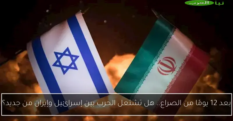بعد 12 يومًا من الصراع.. هل تشتعل الحرب بين إسرائيل وإيران من جديد؟