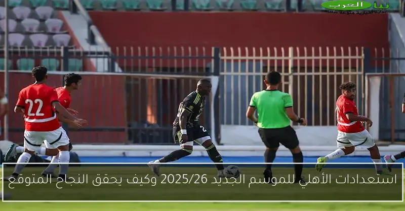 استعدادات الأهلي للموسم الجديد 2025/26 وكيف يحقق النجاح المتوقع