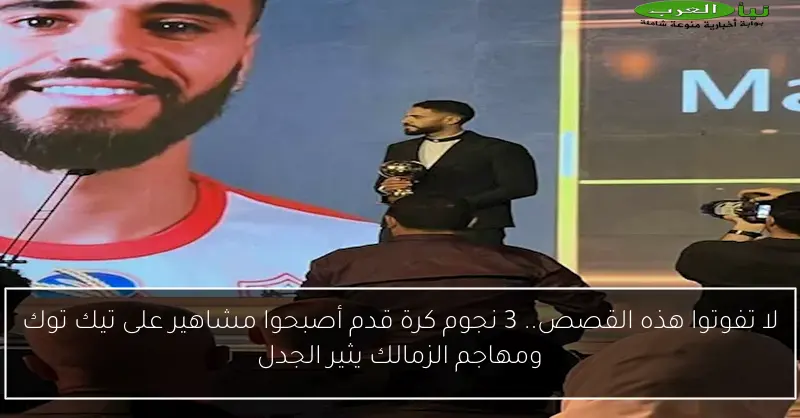 لا تفوتوا هذه القصص.. 3 نجوم كرة قدم أصبحوا مشاهير على تيك توك ومهاجم الزمالك يثير الجدل