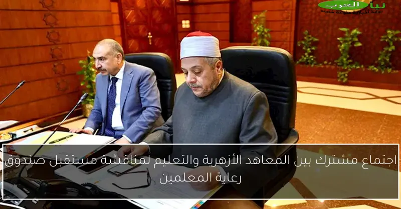 اجتماع مشترك بين المعاهد الأزهرية والتعليم لمناقشة مستقبل صندوق رعاية المعلمين