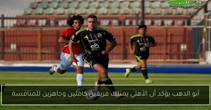 أبو الدهب يؤكد أن الأهلي يمتلك فريقين كاملين وجاهزين للمنافسة
