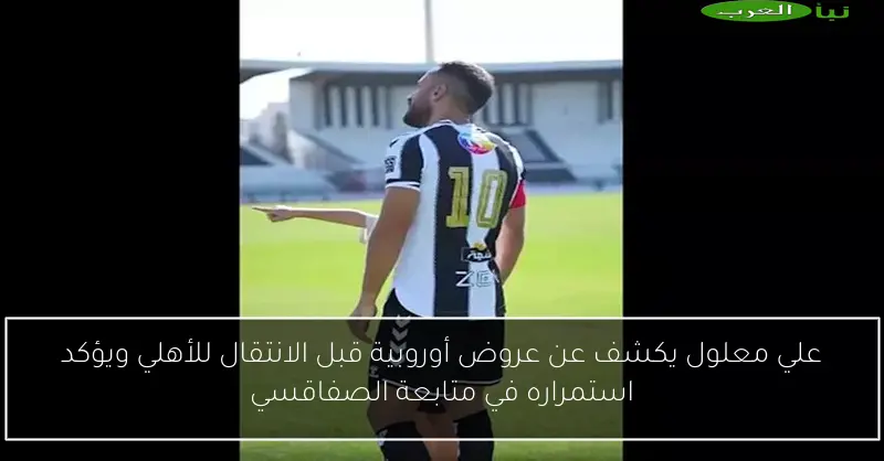علي معلول يكشف عن عروض أوروبية قبل الانتقال للأهلي ويؤكد استمراره في متابعة الصفاقسي