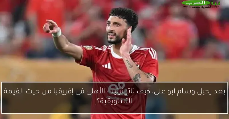 بعد رحيل وسام أبو علي، كيف تأثر ترتيب الأهلي في إفريقيا من حيث القيمة التسويقية؟
