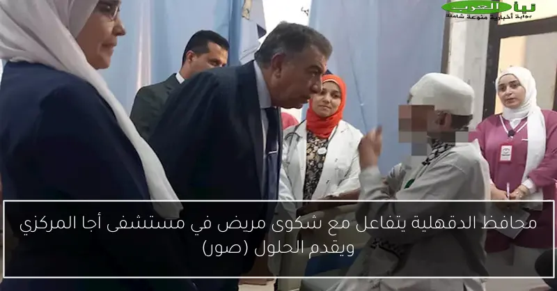 محافظ الدقهلية يتفاعل مع شكوى مريض في مستشفى أجا المركزي ويقدم الحلول (صور)