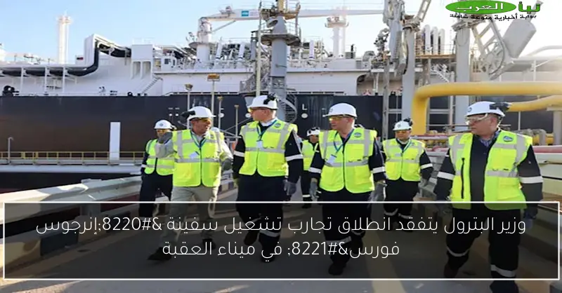 وزير البترول يتفقد انطلاق تجارب تشغيل سفينة “إنرجوس فورس” في ميناء العقبة