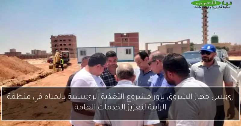 رئيس جهاز الشروق يزور مشروع التغذية الرئيسية بالمياه في منطقة الرابية لتعزيز الخدمات العامة