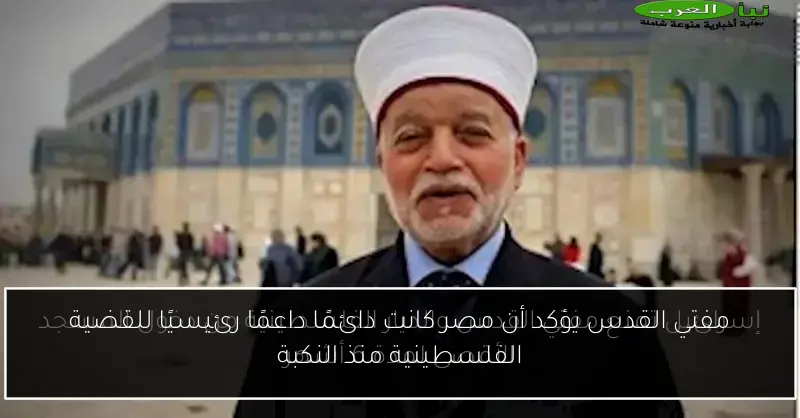 مفتي القدس يؤكد أن مصر كانت دائمًا داعمًا رئيسيًا للقضية الفلسطينية منذ النكبة