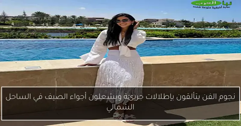 نجوم الفن يتألقون بإطلالات جريئة ويشعلون أجواء الصيف في الساحل الشمالي