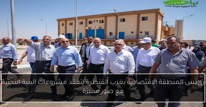 رئيس المنطقة الاقتصادية بغرب القنطرة يتفقد مشروعات البنية التحتية مع صور مميزة