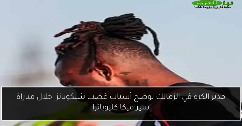 مدير الكرة في الزمالك يوضح أسباب غضب شيكوبانزا خلال مباراة سيراميكا كليوباترا