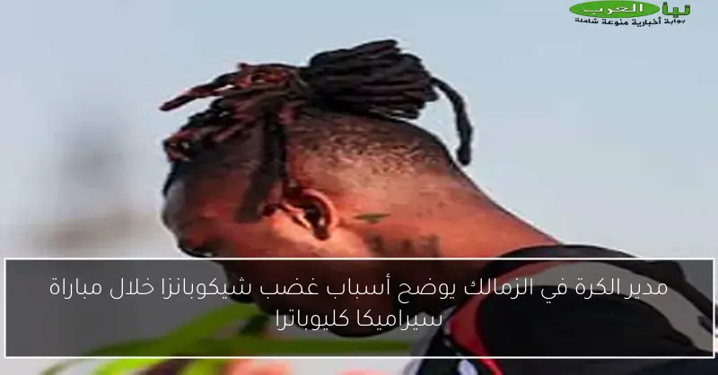 مدير الكرة في الزمالك يوضح أسباب غضب شيكوبانزا خلال مباراة سيراميكا كليوباترا