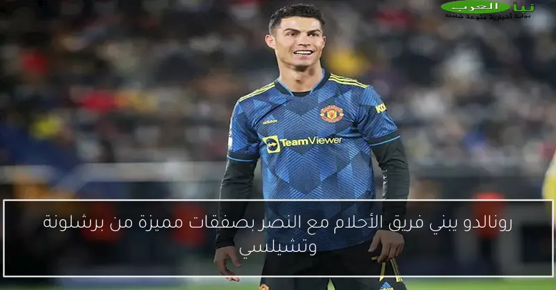 رونالدو يبني فريق الأحلام مع النصر بصفقات مميزة من برشلونة وتشيلسي