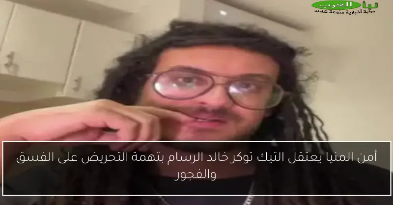 أمن المنيا يعتقل التيك توكر خالد الرسام بتهمة التحريض على الفسق والفجور