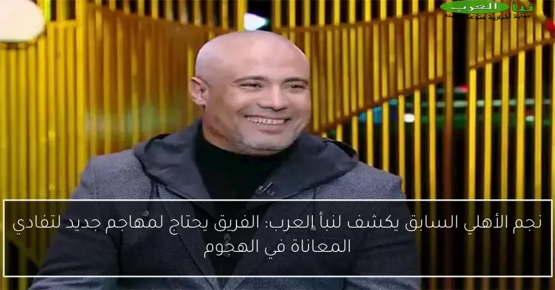 نجم الأهلي السابق يكشف لنبأ العرب: الفريق يحتاج لمهاجم جديد لتفادي المعاناة في الهجوم