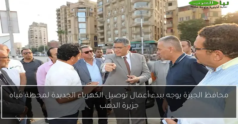 محافظ الجيزة يوجه ببدء أعمال توصيل الكهرباء الجديدة لمحطة مياه جزيرة الدهب