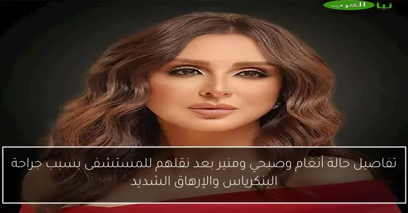 تفاصيل حالة أنغام وصبحي ومنير بعد نقلهم للمستشفى بسبب جراحة البنكرياس والإرهاق الشديد