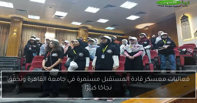 فعاليات معسكر قادة المستقبل مستمرة في جامعة القاهرة وتحقق نجاحًا كبيرًا