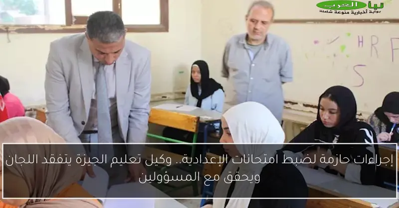 إجراءات حازمة لضبط امتحانات الإعدادية.. وكيل تعليم الجيزة يتفقد اللجان ويحقق مع المسؤولين
