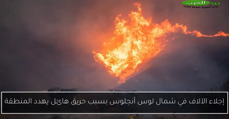 إجلاء الآلاف في شمال لوس أنجلوس بسبب حريق هائل يهدد المنطقة