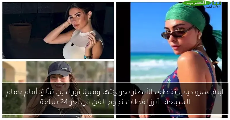 ابنة عمرو دياب تخطف الأنظار بجريئتها وميرنا نورالدين تتألق أمام حمام السباحة.. أبرز لقطات نجوم الفن في آخر 24 ساعة