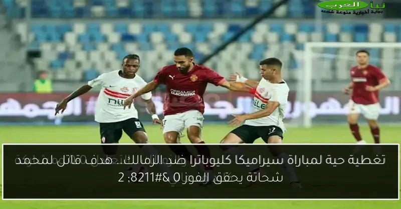 تغطية حية لمباراة سيراميكا كليوباترا ضد الزمالك.. هدف قاتل لمحمد شحاتة يحقق الفوز 0 – 2