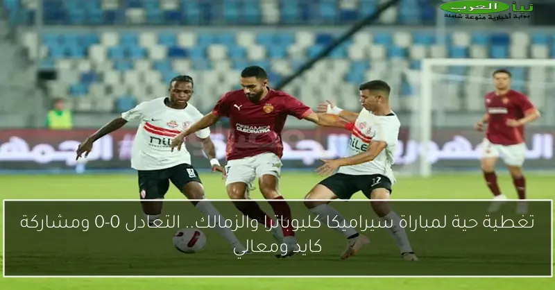 تغطية حية لمباراة سيراميكا كليوباترا والزمالك.. التعادل 0-0 ومشاركة كايد ومعالي