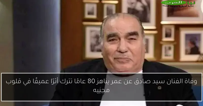 وفاة الفنان سيد صادق عن عمر يناهز 80 عامًا تترك أثرًا عميقًا في قلوب محبيه