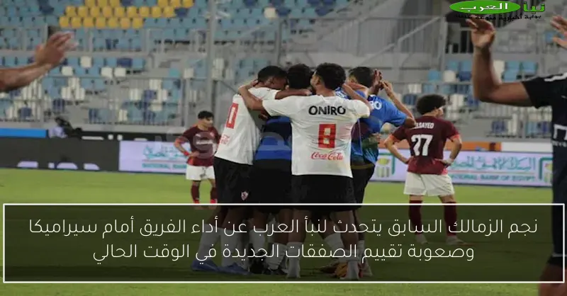 نجم الزمالك السابق يتحدث لنبأ العرب عن أداء الفريق أمام سيراميكا وصعوبة تقييم الصفقات الجديدة في الوقت الحالي