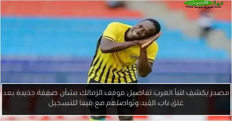 مصدر يكشف لنبأ العرب تفاصيل موقف الزمالك بشأن صفقة جديدة بعد غلق باب القيد وتواصلهم مع فيفا للتسجيل