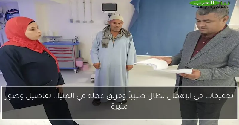 تحقيقات في الإهمال تطال طبيباً وفريق عمله في المنيا.. تفاصيل وصور مثيرة