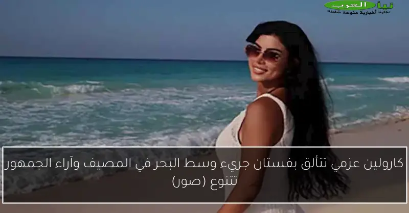 كارولين عزمي تتألق بفستان جريء وسط البحر في المصيف وآراء الجمهور تتنوع (صور)