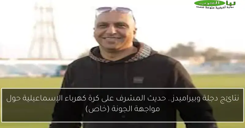 نتائج دجلة وبيراميدز.. حديث المشرف على كرة كهرباء الإسماعيلية حول مواجهة الجونة (خاص)