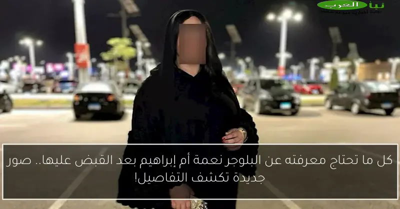 كل ما تحتاج معرفته عن البلوجر نعمة أم إبراهيم بعد القبض عليها.. صور جديدة تكشف التفاصيل!