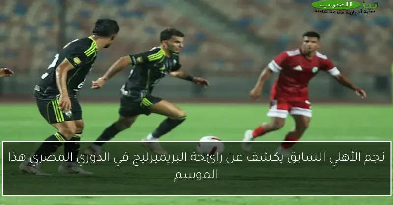 نجم الأهلي السابق يكشف عن رائحة البريميرليج في الدوري المصري هذا الموسم