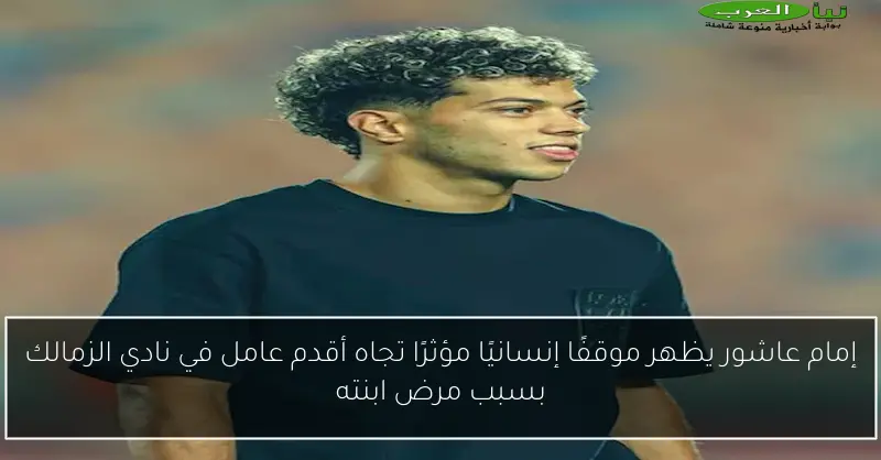 إمام عاشور يظهر موقفًا إنسانيًا مؤثرًا تجاه أقدم عامل في نادي الزمالك بسبب مرض ابنته